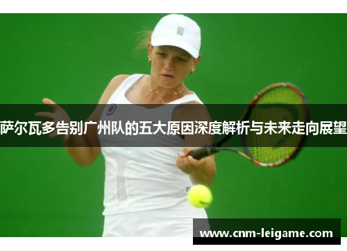 萨尔瓦多告别广州队的五大原因深度解析与未来走向展望