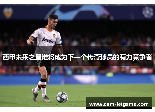 西甲未来之星谁将成为下一个传奇球员的有力竞争者