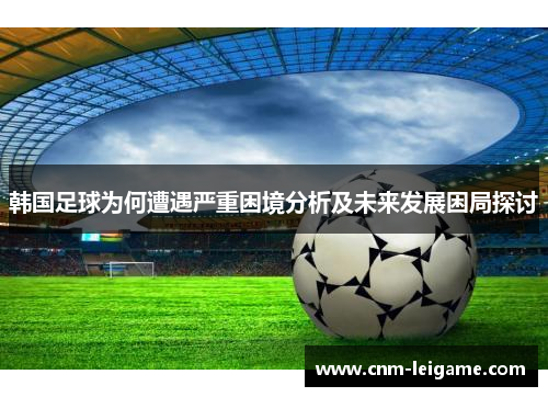 韩国足球为何遭遇严重困境分析及未来发展困局探讨 韩国足球为何遭遇严重困境分析及未来发展困局探讨