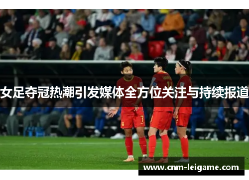 女足夺冠热潮引发媒体全方位关注与持续报道