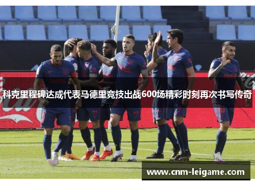 科克里程碑达成代表马德里竞技出战600场精彩时刻再次书写传奇