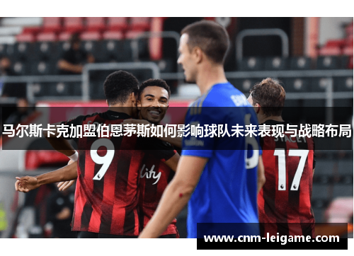 马尔斯卡克加盟伯恩茅斯如何影响球队未来表现与战略布局