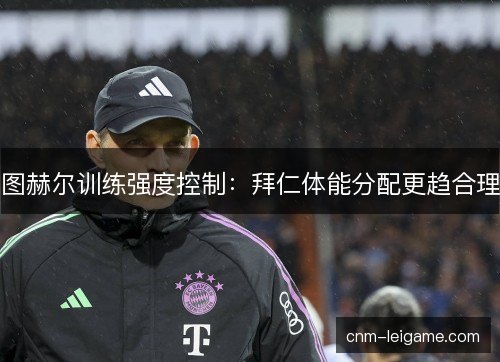 图赫尔训练强度控制：拜仁体能分配更趋合理