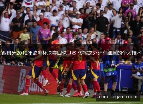 西班牙2012年欧洲杯决赛四球卫冕 传控之外还有细腻的个人技术